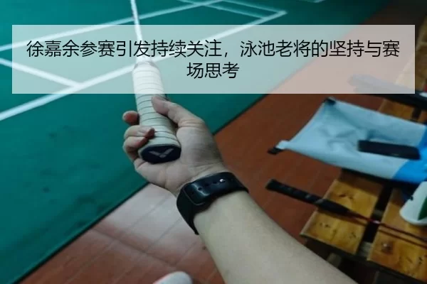 徐嘉余参赛引发持续关注，泳池老将的坚持与赛场思考